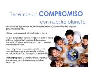 Tenemos un COMPROMISO
T
con nuestro planeta
•Cumplir con las leyes ambientales, sanitarias y de seguridad, reglamentos y otros requisitos
que la empresa suscriba.
•Mejorar continuamente la salud del medio ambiente .
•Reducir el impacto de nuestras operaciones sobre el medio
ambiente mediante la conservación de los recursos,
recursos
el reciclaje, evitando la contaminación, y el uso de energía
de manera responsable.
•Capacitar y motivar a nuestros empleados a tomar
responsabilidad personal para la medio ambiente
y la creación de un lugar de trabajo seguro y saludable.
•Medir el progreso de la salud ambiental y programas
de seguridad a través de evaluaciones periódicas
y auditorías.

 