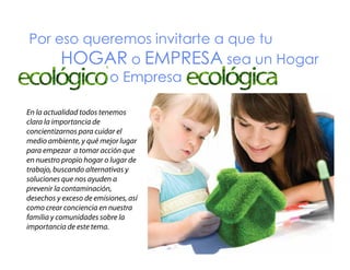 Por eso queremos invitarte a que tu
HOGAR o EMPRESA sea un Hogar
Ecológico o Empresa Ecológica
g
p
g
En la actualidad todos tenemos
clara la importancia de
concientizarnos para cuidar el
medio ambiente, y qué mejor lugar
para empezar a tomar acción que
en nuestro propio hogar o lugar de
trabajo, buscando alternativas y
soluciones que nos ayuden a
prevenir l contaminación,
i la
i ió
desechos y exceso de emisiones, así
como crear conciencia en nuestra
familia y comunidades sobre la
importancia de este tema.

 
