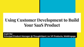 Using Customer Development to Build
Your SaaS Product
Arpit Rai
Principal Product Manager @ ThoughtSpot | ex VP Products, WebEngage
 