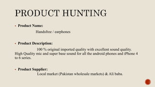  Product Name:
Handsfree / earphones
 Product Description:
100 % original imported quality with excellent sound quality.
High Quality mic and super base sound for all the android phones and iPhone 4
to 6 series.
 Product Supplier:
Local market (Pakistan wholesale markets) & Ali baba.
 