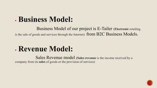  Business Model:
Business Model of our project is E-Tailer (Electronic retailing
is the sale of goods and services through the Internet) from B2C Business Models.
 Revenue Model:
Sales Revenue model (Sales revenue is the income received by a
company from its sales of goods or the provision of services)
 