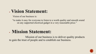  Vision Statement:
Vision of our business is:
“to make it easy for everyone to listen to a worth quality and smooth sound
on any supported electrical gadget in a very reasonable price.”
 Mission Statement:
Mission of our business is to deliver quality products
to gain the trust of people and to establish our business.
 