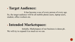 Target Audience:
It has become a use of every person of every age.
So, the target audience will be all mobile phone users, laptop users,
student, office workers etc.
 Intended Marketspace:
Initially, Marketspace of our business is daraz.pk .
We will try to expand it as much as we can.
 
