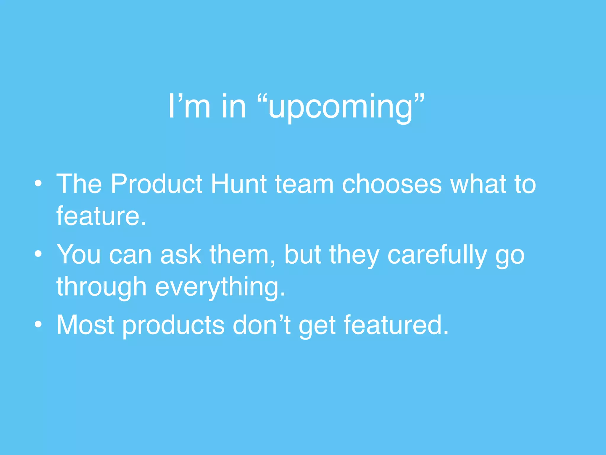 I’m in “upcoming”
• The Product Hunt team chooses what to
feature.
• You can ask them, but they carefully go
through everything.
• Most products don’t get featured.
 