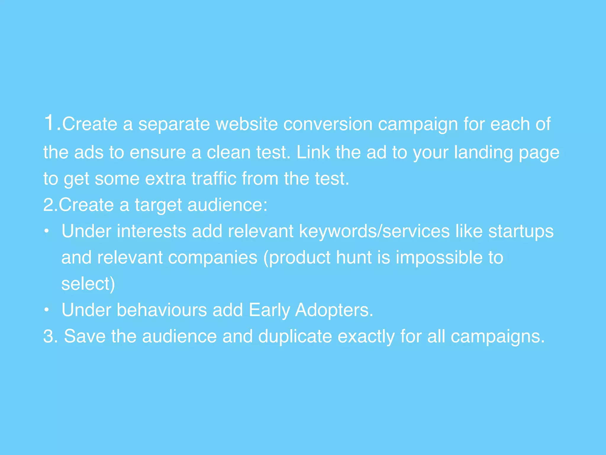 1.Create a separate website conversion campaign for each of
the ads to ensure a clean test. Link the ad to your landing page
to get some extra trafﬁc from the test.
2.Create a target audience:
• Under interests add relevant keywords/services like startups
and relevant companies (product hunt is impossible to
select)
• Under behaviours add Early Adopters.
3. Save the audience and duplicate exactly for all campaigns.
 