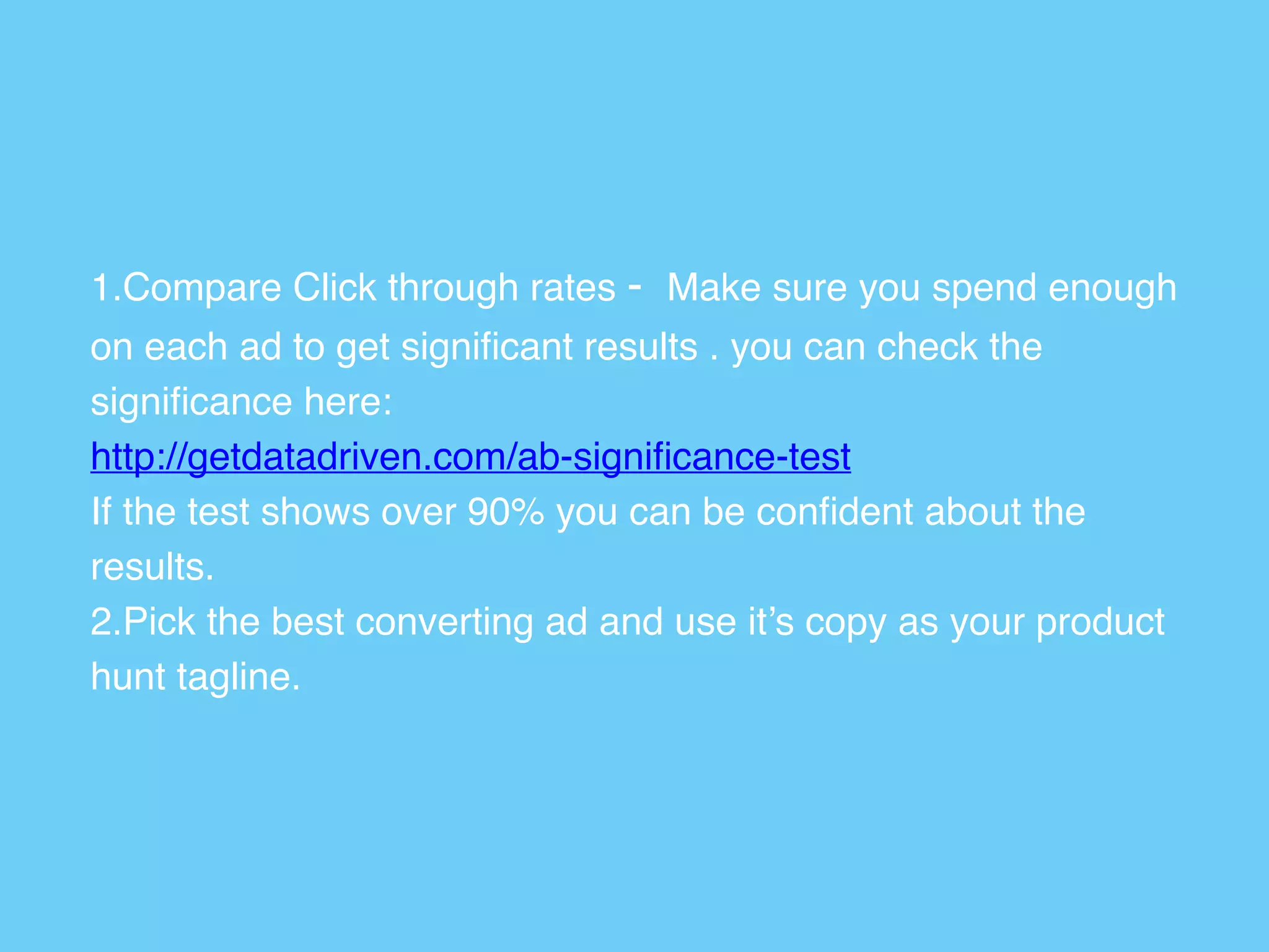 1.Compare Click through rates - Make sure you spend enough
on each ad to get signiﬁcant results . you can check the
signiﬁcance here: 
http://getdatadriven.com/ab-signiﬁcance-test 
If the test shows over 90% you can be conﬁdent about the
results.
2.Pick the best converting ad and use it’s copy as your product
hunt tagline.
 