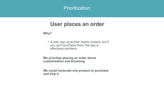 Prioritization
User places an order
Why?
• A user sign up to their hearts content, but if
you can’t purchase them, the app...