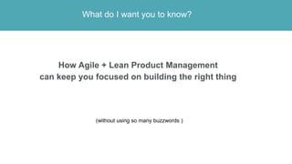 What do I want you to know?
How Agile + Lean Product Management
can keep you focused on building the right thing
(without ...