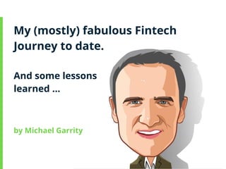 My (mostly) fabulous Fintech
Journey to date.
And some lessons
learned …
by Michael Garrity
 