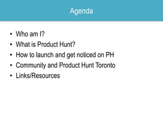 • Who am I?
• What is Product Hunt?
• How to launch and get noticed on PH
• Community and Product Hunt Toronto
• Links/Res...