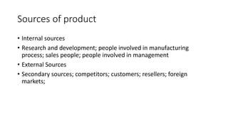 Sources of product
• Internal sources
• Research and development; people involved in manufacturing
process; sales people; people involved in management
• External Sources
• Secondary sources; competitors; customers; resellers; foreign
markets;
 