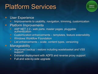 Platform Services User Experience Improvements to usability, navigation, trimming, customization Platform Improvements ASP.NET 2.0 - web parts, master pages, pluggable authentication Customization enhancements – templates, feature extensibility Windows Workflow Foundation List enhancements – scale, content types, versioning Manageability Improved backup \ restore including wastebasket and VSS support Extranet deployment with ADFS and reverse proxy support Full and side-by-side upgrade Platform Services 