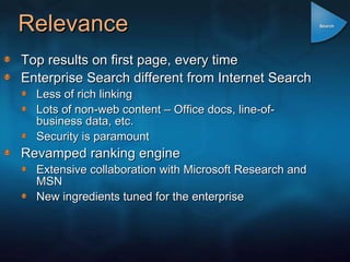 Relevance Top results on first page, every time Enterprise Search different from Internet Search Less of rich linking Lots of non-web content – Office docs, line-of-business data, etc. Security is paramount Revamped ranking engine Extensive collaboration with Microsoft Research and MSN New ingredients tuned for the enterprise Search 