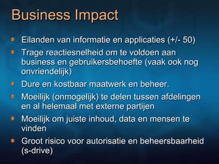 Business Impact Eilanden van informatie en applicaties (+/- 50) Trage reactiesnelheid om te voldoen aan business en gebruikersbehoefte (vaak ook nog onvriendelijk)  Dure en kostbaar maatwerk en beheer.  Moeilijk (onmogelijk) te delen tussen afdelingen en al helemaal met externe partijen Moeilijk om juiste inhoud, data en mensen te vinden Groot risico voor autorisatie en beheersbaarheid (s-drive) 