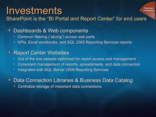 Investments SharePoint is the “BI Portal and Report Center” for end users Dashboards & Web components Common filtering (“slicing”) across web parts KPIs, Excel workbooks, and SQL 2005 Reporting Services reports Report Center Websites Out of the box website optimized for report access and management Consistent management of reports, spreadsheets, and data connection Integrated with SQL Server 2005 Reporting Services Data Connection Libraries & Business Data Catalog Centralize storage of important data connections Business Intelligence 