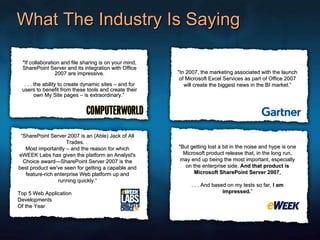 What The Industry Is Saying "If collaboration and file sharing is on your mind, SharePoint Server and its integration with Office 2007 are impressive. . . . the ability to create dynamic sites – and for users to benefit from these tools and create their own My Site pages – is extraordinary.”  "In 2007, the marketing associated with the launch of Microsoft Excel Services as part of Office 2007 will create the biggest news in the BI market.” “ SharePoint Server 2007 is an (Able) Jack of All Trades. .  Most importantly – and the reason for which eWEEK Labs has given the platform an Analyst's Choice award—SharePoint Server 2007 is the best product we've seen for getting a capable and feature-rich enterprise Web platform up and running quickly.“ Top 5 Web Application  Developments Of the Year "But getting lost a bit in the noise and hype is one Microsoft product release that, in the long run, may end up being the most important, especially on the enterprise side.  And that product is Microsoft SharePoint Server 2007 . . . . And based on my tests so far,  I am impressed. ” 