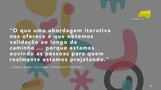 22
“O que uma abordagem iterativa
nos oferece é que obtemos
validação ao longo da
caminho ... porque estamos
ouvindo as pessoas para quem
realmente estamos projetando.”
– Gaby Brink. Founder, Tomorrow Partners.
 