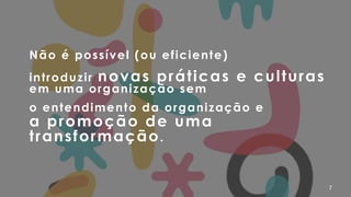7
Não é possível (ou eficiente)
introduzir novas práticas e culturas
em uma organização sem
o entendimento da organização e  
a promoção de uma
transformação.
 