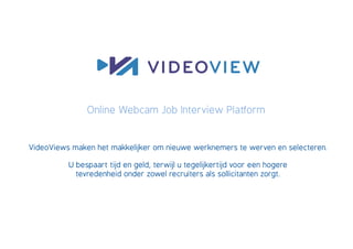 Online Webcam Job Interview Platform


VideoViews maken het makkelijker om nieuwe werknemers te werven en selecteren.

          U bespaart tijd en geld, terwijl u tegelijkertijd voor een hogere
            tevredenheid onder zowel recruiters als sollicitanten zorgt.
 