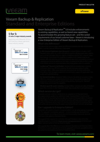 PRODUCT BULLETIN



                                                                                                             vPower


Veeam Backup & Replication
Standard	and	Enterprise	Editions
                                                                               TM
                                   Veeam Backup & Replication 5.0 includes enhancements
                                   to existing capabilities, as well as brand-new capabilities.
 5 for 5:                          To accommodate this growing feature set—and the varied
 v5 wins 5 major industry awards
                                   requirements of our broad customer base—Veeam is introducing
 Beginning with VMworld 2010 in
                                   a new Enterprise Edition of Veeam Backup & Replication.
 San Francisco, Veeam garnered
 these industry awards:            What’s the difference?
                                   The chart on the next two pages details the differences between Standard and Enterprise
                                   Edition. Currently, there are differences in these areas:
                                   •	 U-AIR (Universal Application-Item Recovery): Enterprise Edition includes U-AIR™;
                                      Standard Edition does not. U-AIR is the ability to restore individual application objects,
                                      such as email messages, directory objects or database records, from a regular image-
                                      level backup. To the extent this capability is available in the market today (some
                                      vendors offer very restrictive and limited implementations), it is considered a “premium”
                                      capability and carries an additional cost. Veeam is excited to be able to offer a much
                                      more flexible and robust implementation that brings greater value to customers.
                                   •	 SureBackup™	Recovery	Verification: Standard Edition provides basic recovery
                                      verification (starting a VM from a backup file and manually testing it), while
                                      Enterprise Edition offers automated and more advanced recovery verification
                                      (including a fully managed, isolated test environment; support for application test
                                      scripts; and bulk VM testing).
                                   •	 On-Demand	Sandbox:	Enterprise Edition includes the ability to run one or more
                                      VMs from backup in an isolated environment, providing a working copy of the
                                      production environment for troubleshooting, testing, training, etc. Standard
                                      Edition does not include this capability.
                                   •	 Windows	guest	file	system	indexing: Standard Edition maintains an index of Windows
                                      guest files currently on disk; Enterprise Edition also includes files in archived backups.

                                   Which version do I get?
                                   Customers who are current on maintenance can upgrade to v5.0 Standard Edition
                                   as a regular product update at no additional charge. Standard Edition includes all the
                                   functionality in v4.1 (no existing functionality was moved to Enterprise Edition). In addition,
                                   Standard Edition includes new functionality for recovery verification and Windows guest
                                   file system indexing, as well as instant VM recovery and enhancements to existing features
                                   (such as file-level recovery for any file system and “archive friendly” synthetic full backups).

                                   Can I upgrade to Enterprise Edition?
                                   Customers who wish to move to Enterprise Edition can do so by paying an upgrade
                                   fee. The upgrade is completely optional—no functionality was removed from
                                   Standard Edition, and enhancements and new functionality have been (and will
                                   continue to be) added to Standard Edition.
                                   The upgrade fee is waived for customers who participated in one of the free
                                   upgrade programs. Check the Veeam license management portal or contact your
                                   Veeam representative to find out if you’re eligible.
                                   The upgrade fee is the difference in price between Standard and Enterprise Edition.
                                   All licenses in a given deployment must be upgraded, and once upgraded, licenses
                                   are subject to the maintenance fee for Enterprise Edition.

                                                                   To learn more, visit: www.veeam.com
 