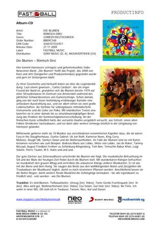 PRODUCTINFO

Album-CD

Artist:                  DIE BLUMEN
Title:                   RÖMISCH DREI
Genre:                   COMEDY/DEUTSCHROCK
Order Number:            BM09C348
EAN-Code:                4260101552457
Release Date:            27.11.2009
Label:                   FASTBALL MUSIC
Distribution:            SONY MUSIC (D, A), MUSIKVERTRIEB (CH)

Die Blumen – Römisch Drei

Hier kommt Hannovers schrägste und geheimnisvollste Indie-
Newcomer-Band. „Die Blumen“ heißt das Projekt, das 2008 von
Karo und Jimi (Songwriter und Produzentenduo) gegründet wurde
und gern im Verborgenen blüht.

Zu Ihrer Geschichte und Herkunft lieben sie eher die Legendenbil-
dung: Laut einem gewissen „ Carlos Cardozo“, der ein enger
Freund der Band ist, gründeten sich die Blumen bereits 1979 auf
einer Streuobstwiese im Zentrum von Amsterdam während des
jährlichen Schwarzbrennens von Gurkenschnaps. Schon damals
ging von der noch losen Verbindung erstklassiger Künstler eine
unfassbare Ausstrahlung aus, und vor allem einten sie zwei große
Leidenschaften: die Vorliebe für selbstgebaute mittelalterliche
Instrumente und die Liebe zur Polka. Mit isländischen Texten ana-
lysierten sie in einer damals bis zu einundzwanzigköpfigen Beset-
zung das Problem der Kontinentalplattenverschiebung. An der
finnischen Küste schließlich hatte der verrückte Haufen vergeblich versucht, aus Schrott, einen alten
Fokker-Dreidecker nachzubauen, und sei dann über weitere Umwege letztlich in der Umgebung von
Hannover gelandet.

Mittlerweile gehören mehr als 10 Musiker aus verschiedenen renommierten Kapellen dazu, die da wären:
Fury in the Slaughterhouse, Gunter Gabriel, Uli Jon Roth, Kamerun News, King Curry,
Melones, Rough Silk, Sanity’s Dawn und die Wohnraumhelden. Im Falle der Blumen sind sie mit Künst-
lernamen versehen wie zum Beispiel: Andreas-Maria von Lobke, Viktor von Lobke, Jan de Roker, Tammy
McLoyd, August Friedbert Freiherr zu Schönburg-Klingenberg, Tom Bon, Temuchin Babur Khan, Luigi
Valone, Pierre Toulon, M.S. Huhn und und und..

Der gute Gärtner aus Scherwudforest umschreibt die Blumen wie folgt: Die musikalische Befruchtung im
Stil und der Blüte der heutigen Zeit findet durch die Blumen statt. Mit wunderbaren Klängen befruchten
sie musikalisch den grauen Alltag und vertreiben die unlauteren Klänge anderer Musikanten. Es ist wie
mit der Biene und dem Honig. Sie saugen das Beste aus den wohlklingenden Noten und (be)gießen die
Troubadoure der Musikkunst täglich, damit es noch strammere Pflanzen werden. Anschließend lassen sie
die Noten fliegen, damit weitere florale Musiktitel die Gehörgänge bestäuben - bis alle irgendwann so
friedlich sind - sein werden - wie Die Blumen.

Tracklist: Es sind Blumen, Tiefbauarbeiter, Umzug (incl. Video), Tante Gerdis Früchtequark (incl. Vi-
deo), Alles wird gut, Weihnachtsmann (incl. Video), Eza Selam, Gut Holz (incl. Video), No Time, Ich
wohn in einer WG, Oft steh ich in Toulouse, Tanzen, Nice, Auf und Davon


www.myspace.com/dieblumenmusik



FASTBALL MUSIC is a division of
BOB-MEDIA GMBH & CO. KG                                                      TELEFON 0049 (0) 2274 8287-0
HEPPENDORFER STR. 21                                                        TELEFAX 0049 (0) 2274 8287-20
D-50189 ELSDORF                                                                    INFO@BOB-MEDIA.COM
 