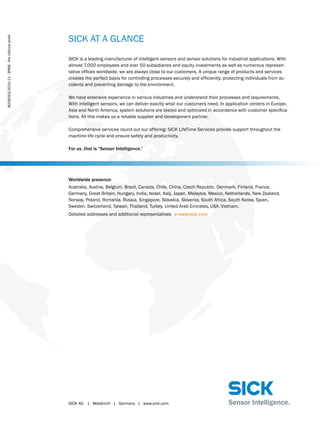 SICK AG	 |	Waldkirch	|	Germany	|	www.sick.com
SICK AT A GLANCE
SICK is a leading manufacturer of intelligent sensors and sensor solutions for industrial applications. With
almost 7,000 employees and over 50 subsidiaries and equity investments as well as numerous represen-
tative offices worldwide, we are always close to our customers. A unique range of products and services
creates the perfect basis for controlling processes securely and efficiently, protecting individuals from ac-
cidents and preventing damage to the environment.
We have extensive experience in various industries and understand their processes and requirements.
With intelligent sensors, we can deliver exactly what our customers need. In application centers in Europe,
Asia and North America, system solutions are tested and optimized in accordance with customer specifica-
tions. All this makes us a reliable supplier and development partner.
Comprehensive services round out our offering: SICK LifeTime Services provide support throughout the
machine life cycle and ensure safety and productivity.
For us, that is “Sensor Intelligence.”
Worldwide presence:
Australia, Austria, Belgium, Brazil, Canada, Chile, China, Czech Republic, Denmark, Finland, France,
Germany, Great Britain, Hungary, India, Israel, Italy, Japan, Malaysia, Mexico, Netherlands, New Zealand,
Norway, Poland, Romania, Russia, Singapore, Slovakia, Slovenia, South Africa, South Korea, Spain,
Sweden, Switzerland, Taiwan, Thailand, Turkey, United Arab Emirates, USA, Vietnam.
Detailed addresses and additional representatives - www.sick.com
8009253/2015-11∙3PMS∙PreUSmoden44
 