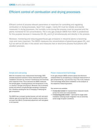 G M 3 5 | S I C K 8009253/2015-11
Subject to change without notice
22
GM35 In-situ Gas analyzer
Simple and cost-saving
With the innovative in-situ measurement technology, SICK
provides equipment solutions mainly characterized by simple
installation and start-up, minimum maintenance and extremely
short response times. This is because the GM35 measures
the sample gases, including pressure and temperature in-situ,
i.e. directly in the gas carrying duct. Moreover, this is achieved
quickly and without complicated gas sampling or transporta-
tion, therefore avoiding the risk of changing or falsifying the
gas composition.
The GM35 has a compact sender/receiver unit with zero point
reflector, gas cell and grid filter which enable a real zero point
and span test (QAL3). Complicated adjustment with test gases
is not required.
Proven measurement technology
In-situ gas analyzer GM35 contains optical and electronic
subassemblies for simultaneous or individual measurement of
gas components CO2
, H2
O and CO or N2
O. The in-situ measure-
ment technology allows direct installation of the analyzer at
the respective measuring location.
Two versions are available:
•	 A cross-duct version for representative measured results
across the entire duct cross diameter.
•	 A measuring probe version – optimized for single-sided
installation allowing simple integration into an extremely
varied range of system conditions.
Efficient control of combustion and drying processes
Efficient control of process-relevant parameters is important for controlling and regulating
combustion or drying processes. Apart from oxygen, mainly CO must be reliably and exactly
measured. In drying processes, the humidity curve during the process must be acquired and the
plants monitored for CO concentrations. The in-situ gas analyzer GM35 from SICK is predestined
for this purpose because it measures CO, CO2
and H2
O simultaneously and directly in the process.
Moreover, monitoring and reducing greenhouse gas emissions in industrial plants is becoming
more and more important. The GM35 measures the concentrations of greenhouse gases CO2
and
N2
O as well as CO also in this sector and measures fast or short-time process fluctuations with
excellent precision.
 