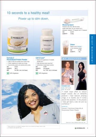KILOS
                     LOST




     72 KILOS
    51 KILOS
“I made major effort to reduce
weight initially. But on Herbalife
products I have reduced amazing
21kgs in 6 months and 9 inches
around the waistline. In the process
I have got back a new me and my
confidence.”*

Formula 1 Nutritional Shake Mix &
Personalized Protein Powder.
 