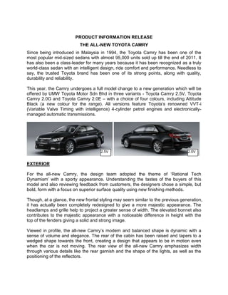 PRODUCT INFORMATION RELEASE
                           THE ALL-NEW TOYOTA CAMRY
Since being introduced in Malaysia in 1994, the Toyota Camry has been one of the
most popular mid-sized sedans with almost 95,000 units sold up till the end of 2011. It
has also been a class-leader for many years because it has been recognized as a truly
world-class sedan with an intelligent design, ride comfort and performance. Needless to
say, the trusted Toyota brand has been one of its strong points, along with quality,
durability and reliability.

This year, the Camry undergoes a full model change to a new generation which will be
offered by UMW Toyota Motor Sdn Bhd in three variants - Toyota Camry 2.5V, Toyota
Camry 2.0G and Toyota Camry 2.0E – with a choice of four colours, including Attitude
Black (a new colour for the range). All versions feature Toyota’s renowned VVT-i
(Variable Valve Timing with intelligence) 4-cylinder petrol engines and electronically-
managed automatic transmissions.




                                     2.5V                                         2.5V


EXTERIOR

For the all-new Camry, the design team adopted the theme of ‘Rational Tech
Dynamism’ with a sporty appearance. Understanding the tastes of the buyers of this
model and also reviewing feedback from customers, the designers chose a simple, but
bold, form with a focus on superior surface quality using new finishing methods.

Though, at a glance, the new frontal styling may seem similar to the previous generation,
it has actually been completely redesigned to give a more majestic appearance. The
headlamps and grille help to project a greater sense of width. The elevated bonnet also
contributes to the majestic appearance with a noticeable difference in height with the
top of the fenders giving a solid and strong image.

Viewed in profile, the all-new Camry’s modern and balanced shape is dynamic with a
sense of volume and elegance. The rear of the cabin has been raised and tapers to a
wedged shape towards the front, creating a design that appears to be in motion even
when the car is not moving. The rear view of the all-new Camry emphasizes width
through various details like the rear garnish and the shape of the lights, as well as the
positioning of the reflectors.
 