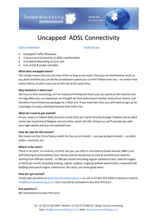 Uncapped ADSL Connectivity
ADSL Unlimited                                             R199.50 pm

    Uncapped Traffic Allowance
    1 Concurrent Connection (1 ADSL Line/Number)
    Line Speed depending on your line.
    Line rental & router excluded

What does uncapped mean?
This simply means that you can stay online as long as you want, that you can download as much as
you want and that you can do this at whatever speed your current Telkom lines has – no matter how
many millions of other users are on the net at the same time.

Why limited to 1 ADLS Line?
We have to limit something, no? So instead of limiting the hours you can spend on the internet and
the Giga Bites you can download, we thought we limit what doesn’t bother most of our clients, and
therefore have limited our packages to 1 ADSL line. If you have two lines, you will need to sign up for
2 packages to enjoy unlimited internet from both lines.

What do I need to get started?
All you need is a Telkom ADSL line (line rental R152 per month directly through Telkom) and an ADLS
router (we recommend Netgear, but any other router will do). Contact us, we’ll provide you with
your login details and you are switched over.

How do I pay for this service?
We invoice on the 21st of every month for the current month – you pay by bank transfer – no debit
orders, contracts, etc.

Where is the catch?
There is no catch, no contract, no limit. But yes, our offer is restricted to Guest Houses, B&B’s and
Self Catering Accommodation (our clients) and we would love to host & promote your website,
starting from R49 per month… or R99 per month (including regular updates to text, rates & images)
or R229 per month (including hosting, regular updates, ongoing website optimization, reciprocal link
building and search engine submission). No catch, just more good news!

How do I get started?
Simply sign up online at www.tourismmarketing.co.za or call us on 021 556 3469 or send an e-mail to
info@tourismmarketing.co.za. Your Line will be activated in less than 24 hours.

Any questions?
We look forward to hear from you!



             Tel. +27 (0) 21 556 3469 | Mobile: +27 (0) 73 72 000 25 | Skype: tourism.marketing
                 Mail: info@tourismmarketing.co.za | Web: www.tourismmarketing.co.za
 