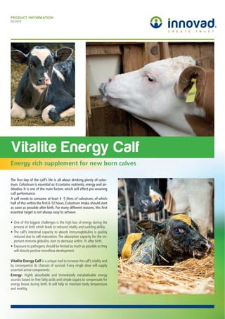 Vitalite Energy Calf
Energy rich supplement for new born calves
PRODUCT INFORMATION
03/2015
The ﬁrst day of the calf’s life is all about drinking plenty of colos-
trum. Colostrum is essential as it contains nutrients, energy and an-
tibodies. It is one of the main factors which will effect pre-weaning
calf performance.
A calf needs to consume at least 4 -5 litres of colostrum, of which
half of this within the ﬁrst 6-12 hours. Colostrum intake should start
as soon as possible after birth. For many different reasons, this ﬁrst
essential target is not always easy to achieve:
Vitalite Energy Calf
Energy:
 