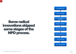 3


                                                  Ideas generation



                                                   Ideas screening


                                                Concept Development
                                                     & Testing

       Some radical                               Business Analysis

    innovations skipped
     some stages of the                          Marketing Strategy


       NPD process.                             Product Development



                                                   Test Marketing



                                                 Commercialisation




    © 2013 Berlin Asong. All rights reserved.                         114
                                                                        114
 