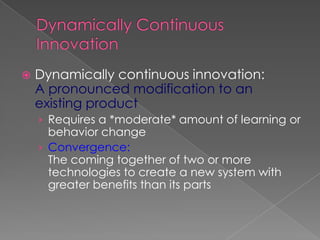    Dynamically continuous innovation:
    A pronounced modification to an
    existing product
    › Requires a *moderate* amount of learning or
      behavior change
    › Convergence:
      The coming together of two or more
      technologies to create a new system with
      greater benefits than its parts
 