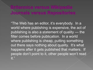 “The Web has an editor, it’s everybody. In a
world where publishing is expensive, the act of
publishing is also a statement of quality — the
filter comes before publication. In a world
where publishing is cheap, putting something
out there says nothing about quality. It’s what
happens after it gets published that matters. If
people don’t point to it, other people won’t read
it.”
 
