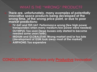    There are, unfortunately, many examples of potentially
     innovative space products being developed at the
     wrong time, at the wrong price point, or due to poor
     market predictions:
      TV-SAT and TDF-SAT: Performance wrong (few high power
       transponders when many medium/low power were needed)
      OLYMPUS: Too soon (large busses only started to become
       needed some years later)
      IRIDIUM and GLOBALSTAR: Wrong market and/or too late
       (development of GSM took away most of the market)
      AIRPHONE: Too expensive




CONCLUSION? Introduce only Productive Innovation
 