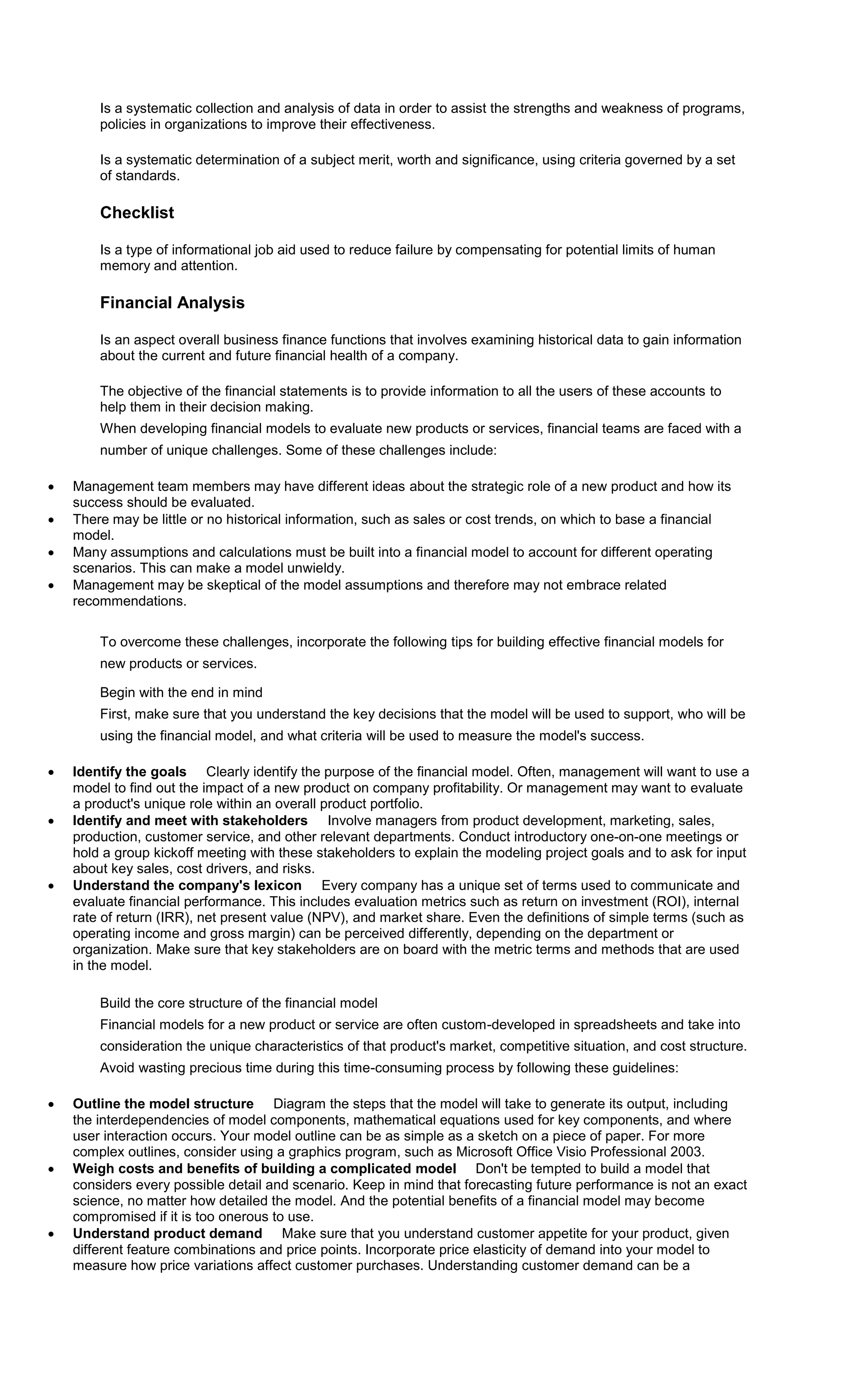 Is a systematic collection and analysis of data in order to assist the strengths and weakness of programs, 
policies in organizations to improve their effectiveness. 
Is a systematic determination of a subject merit, worth and significance, using criteria governed by a set 
of standards. 
Checklist 
Is a type of informational job aid used to reduce failure by compensating for potential limits of human 
memory and attention. 
Financial Analysis 
Is an aspect overall business finance functions that involves examining historical data to gain information 
about the current and future financial health of a company. 
The objective of the financial statements is to provide information to all the users of these accounts to 
help them in their decision making. 
When developing financial models to evaluate new products or services, financial teams are faced with a 
number of unique challenges. Some of these challenges include: 
 Management team members may have different ideas about the strategic role of a new product and how its 
success should be evaluated. 
 There may be little or no historical information, such as sales or cost trends, on which to base a financial 
model. 
 Many assumptions and calculations must be built into a financial model to account for different operating 
scenarios. This can make a model unwieldy. 
 Management may be skeptical of the model assumptions and therefore may not embrace related 
recommendations. 
To overcome these challenges, incorporate the following tips for building effective financial models for 
new products or services. 
Begin with the end in mind 
First, make sure that you understand the key decisions that the model will be used to support, who will be 
using the financial model, and what criteria will be used to measure the model's success. 
 Identify the goals Clearly identify the purpose of the financial model. Often, management will want to use a 
model to find out the impact of a new product on company profitability. Or management may want to evaluate 
a product's unique role within an overall product portfolio. 
 Identify and meet with stakeholders Involve managers from product development, marketing, sales, 
production, customer service, and other relevant departments. Conduct introductory one-on-one meetings or 
hold a group kickoff meeting with these stakeholders to explain the modeling project goals and to ask for input 
about key sales, cost drivers, and risks. 
 Understand the company's lexicon Every company has a unique set of terms used to communicate and 
evaluate financial performance. This includes evaluation metrics such as return on investment (ROI), internal 
rate of return (IRR), net present value (NPV), and market share. Even the definitions of simple terms (such as 
operating income and gross margin) can be perceived differently, depending on the department or 
organization. Make sure that key stakeholders are on board with the metric terms and methods that are used 
in the model. 
Build the core structure of the financial model 
Financial models for a new product or service are often custom-developed in spreadsheets and take into 
consideration the unique characteristics of that product's market, competitive situation, and cost structure. 
Avoid wasting precious time during this time-consuming process by following these guidelines: 
 Outline the model structure Diagram the steps that the model will take to generate its output, including 
the interdependencies of model components, mathematical equations used for key components, and where 
user interaction occurs. Your model outline can be as simple as a sketch on a piece of paper. For more 
complex outlines, consider using a graphics program, such as Microsoft Office Visio Professional 2003. 
 Weigh costs and benefits of building a complicated model Don't be tempted to build a model that 
considers every possible detail and scenario. Keep in mind that forecasting future performance is not an exact 
science, no matter how detailed the model. And the potential benefits of a financial model may become 
compromised if it is too onerous to use. 
 Understand product demand Make sure that you understand customer appetite for your product, given 
different feature combinations and price points. Incorporate price elasticity of demand into your model to 
measure how price variations affect customer purchases. Understanding customer demand can be a 
 