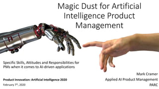 Magic Dust for Artificial
Intelligence Product
Management
Mark Cramer
Applied AI Product Management
PARC
Specific Skills, Attitudes and Responsibilities for
PMs when it comes to AI-driven applications
Product Innovation: Artificial Intelligence 2020
February 7th, 2020
 