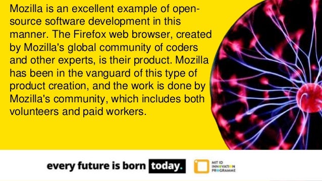 Mozilla is an excellent example of open-
source software development in this
manner. The Firefox web browser, created
by Mozilla's global community of coders
and other experts, is their product. Mozilla
has been in the vanguard of this type of
product creation, and the work is done by
Mozilla's community, which includes both
volunteers and paid workers.
 