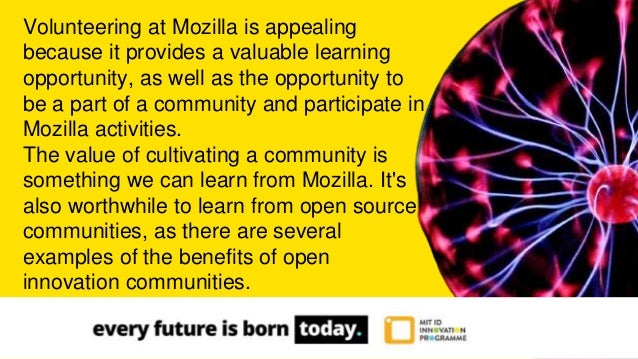 Volunteering at Mozilla is appealing
because it provides a valuable learning
opportunity, as well as the opportunity to
be a part of a community and participate in
Mozilla activities.
The value of cultivating a community is
something we can learn from Mozilla. It's
also worthwhile to learn from open source
communities, as there are several
examples of the benefits of open
innovation communities.
 