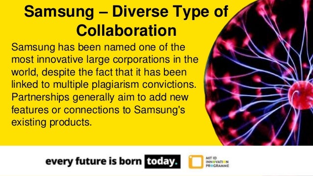 Samsung has been named one of the
most innovative large corporations in the
world, despite the fact that it has been
linked to multiple plagiarism convictions.
Partnerships generally aim to add new
features or connections to Samsung's
existing products.
Samsung – Diverse Type of
Collaboration
 