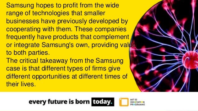 Samsung hopes to profit from the wide
range of technologies that smaller
businesses have previously developed by
cooperating with them. These companies
frequently have products that complement
or integrate Samsung's own, providing value
to both parties.
The critical takeaway from the Samsung
case is that different types of firms give
different opportunities at different times of
their lives.
 