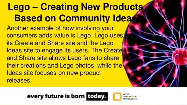 Another example of how involving your
consumers adds value is Lego. Lego uses
its Create and Share site and the Lego
Ideas site to engage its users. The Create
and Share site allows Lego fans to share
their creations and Lego photos, while the
Ideas site focuses on new product
releases.
Lego – Creating New Products
Based on Community Ideas
 