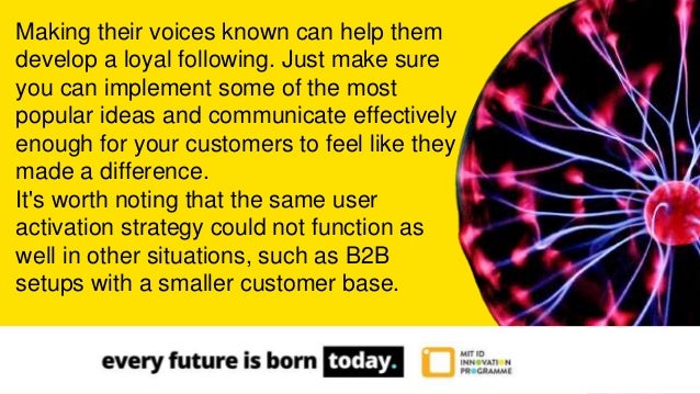 Making their voices known can help them
develop a loyal following. Just make sure
you can implement some of the most
popular ideas and communicate effectively
enough for your customers to feel like they
made a difference.
It's worth noting that the same user
activation strategy could not function as
well in other situations, such as B2B
setups with a smaller customer base.
 