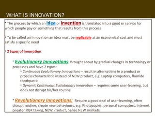 WHAT IS INNOVATION?
• The process by which an idea or invention is translated into a good or service for
which people pay or something that results from this process

• To be called an Innovation an idea must be replicable at an economical cost and must
satisfy a specific need

• 2 types of innovation:

    • Evolutionary Innovations: Brought about by gradual changes in technology or
    processes and have 2 types:
        • Continuous Evolutionary Innovations – result in alternations in a product or
        process characteristic instead of NEW product, e.g. Laptop computers, fluoride
        toothpaste
        • Dynamic Continuous Evolutionary Innovation – requires some user-learning, but
        does not disrupt his/her routine

    • Revolutionary Innovations: Require a good deal of user-learning, often
    disrupt routine, create new behaviours, e.g. Photocopier, personal computers, internet.
    Greater RISK taking, NEW Product, hence10 NEW markets
 