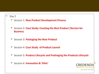  Day 2
    Session 1: New Product Development Process

    Session 2: Case Study: Creating the Best Product /Service for
     Business

    Session 3: Packaging the New Product

    Session 4: Case Study of Product Launch

    Session 5: Product Lifecycle and Prolonging the Products Lifecycle

    Session 6: Innovation & ‘Ethic’
 