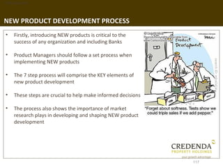 1. Background




NEW PRODUCT DEVELOPMENT PROCESS
 •   Firstly, introducing NEW products is critical to the
     success of any organization and including Banks

 •   Product Managers should follow a set process when
     implementing NEW products

 •   The 7 step process will comprise the KEY elements of
     new product development

 •   These steps are crucial to help make informed decisions

 •   The process also shows the importance of market
     research plays in developing and shaping NEW product
     development




                                                               117
 