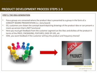 1. Background




PRODUCT DEVELOPMENT PROCESS STEPS 1-3
 STEP 3: THE IDEA GENERATION

 •   Focus groups are convened where the product idea is presented to a group in the form of a
     CONCEPT BOARD PRESENTATION (i.e. story board)
 •   EG, customers are shown the concept board depicting drawings of the product idea or can present a
     mock-up version that is NOT functional
 •   Here you must get feedback from the customer segment on the likes and dislikes of the product in
     terms of the PRICE, PACKAGING, FEATURES, EASE OF USE, etc
 •   IOW, you want feedback if the customer will buy the product and frequency thereof




                                                                                           119
 