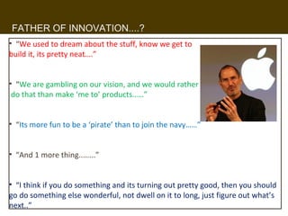 FATHER OF INNOVATION....?
• “We used to dream about the stuff, know we get to
build it, its pretty neat….”


• “We are gambling on our vision, and we would rather
 do that than make ‘me to’ products……”


• “Its more fun to be a ‘pirate’ than to join the navy……”


• “And 1 more thing........”


• “I think if you do something and its turning out pretty good, then you should
go do something else wonderful, not dwell on it to long, just figure out what’s
next..”                                  12
 