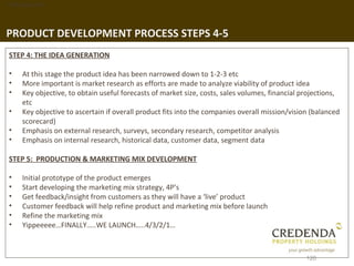 1. Background




PRODUCT DEVELOPMENT PROCESS STEPS 4-5
 STEP 4: THE IDEA GENERATION

 •   At this stage the product idea has been narrowed down to 1-2-3 etc
 •   More important is market research as efforts are made to analyze viability of product idea
 •   Key objective, to obtain useful forecasts of market size, costs, sales volumes, financial projections,
     etc
 •   Key objective to ascertain if overall product fits into the companies overall mission/vision (balanced
     scorecard)
 •   Emphasis on external research, surveys, secondary research, competitor analysis
 •   Emphasis on internal research, historical data, customer data, segment data

 STEP 5: PRODUCTION & MARKETING MIX DEVELOPMENT

 •   Initial prototype of the product emerges
 •   Start developing the marketing mix strategy, 4P’s
 •   Get feedback/insight from customers as they will have a ‘live’ product
 •   Customer feedback will help refine product and marketing mix before launch
 •   Refine the marketing mix
 •   Yippeeeee…FINALLY…..WE LAUNCH…..4/3/2/1…



                                                                                                120
 