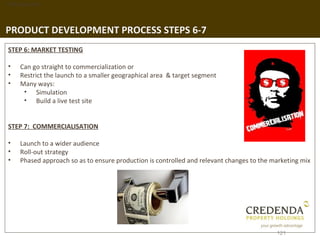 1. Background




PRODUCT DEVELOPMENT PROCESS STEPS 6-7
 STEP 6: MARKET TESTING

 •   Can go straight to commercialization or
 •   Restrict the launch to a smaller geographical area & target segment
 •   Many ways:
      • Simulation
      • Build a live test site


 STEP 7: COMMERCIALISATION

 •   Launch to a wider audience
 •   Roll-out strategy
 •   Phased approach so as to ensure production is controlled and relevant changes to the marketing mix




                                                                                           121
 